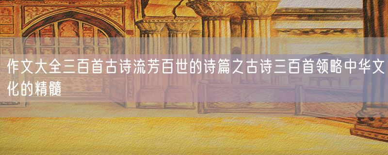 作文大全三百首古诗流芳百世的诗篇之古诗三百首领略中华文化的精髓