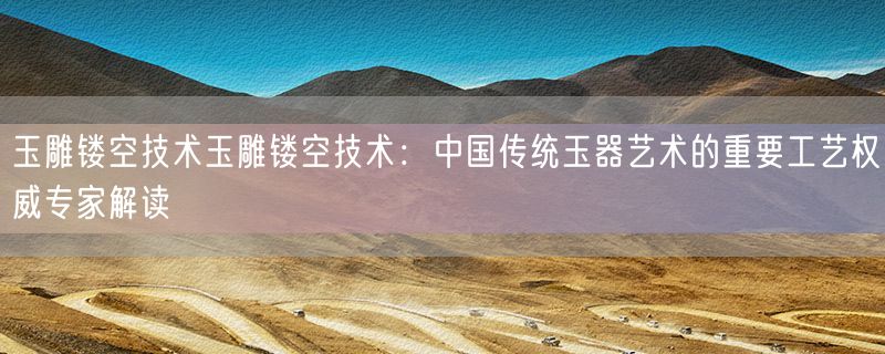 玉雕镂空技术玉雕镂空技术：中国传统玉器艺术的重要工艺权威专家解读