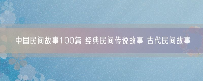 中国民间故事100篇 经典民间传说故事 古代民间故事