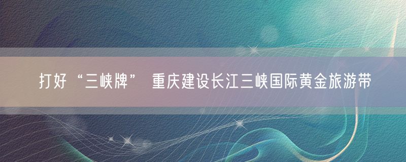 打好“三峡牌” 重庆建设长江三峡国际黄金旅游带